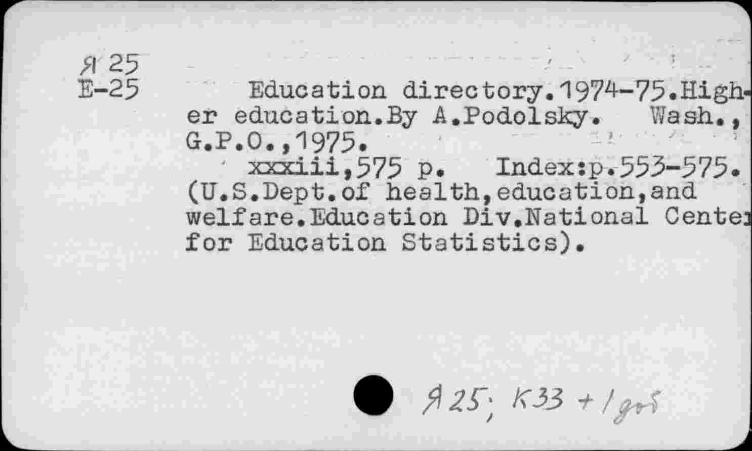 ﻿J
>1 25
E-25 Education directory.1974-75.Higher education.By A.Podolsky.	Wash.,
G.P.O.,1975.
xxxiii,575 P.	Indexsp.553-575.
(U.S.Dept.of health,education,and welfare.Education Div.National Center for Education Statistics).